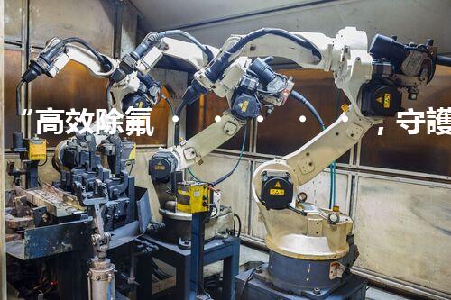 “高效除氟，守護碧水藍天——廢水中氟離子處理新篇章”